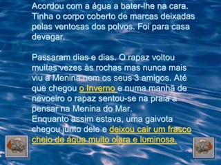 Acordou com a água a bater-lhe na cara.
Tinha o corpo coberto de marcas deixadas
pelas ventosas dos polvos. Foi para casa
devagar.

Passaram dias e dias. O rapaz voltou
muitas vezes às rochas mas nunca mais
viu a Menina nem os seus 3 amigos. Até
que chegou o Inverno e numa manhã de
nevoeiro o rapaz sentou-se na praia a
pensar na Menina do Mar.
Enquanto assim estava, uma gaivota
chegou junto dele e deixou cair um frasco
cheio de água muito clara e luminosa.
 