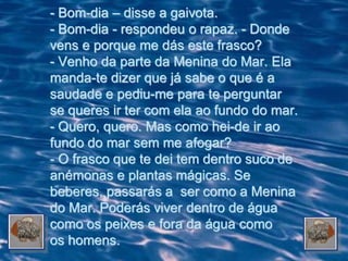 - Bom-dia – disse a gaivota.
- Bom-dia - respondeu o rapaz. - Donde
vens e porque me dás este frasco?
- Venho da parte da Menina do Mar. Ela
manda-te dizer que já sabe o que é a
saudade e pediu-me para te perguntar
se queres ir ter com ela ao fundo do mar.
- Quero, quero. Mas como hei-de ir ao
fundo do mar sem me afogar?
- O frasco que te dei tem dentro suco de
anémonas e plantas mágicas. Se
beberes, passarás a ser como a Menina
do Mar. Poderás viver dentro de água
como os peixes e fora da água como
os homens.
 