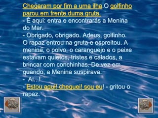 Chegaram por fim a uma ilha.O golfinho
parou em frente duma gruta.
- É aqui: entra e encontrarás a Menina
do Mar.
- Obrigado, obrigado. Adeus, golfinho.
O rapaz entrou na gruta e espreitou. A
menina, o polvo, o caranguejo e o peixe
estavam quietos, tristes e calados, a
brincar com conchinhas. De vez em
quando, a Menina suspirava.
- Ai...!
- Estou aqui! cheguei! sou eu! - gritou o
rapaz.
 
