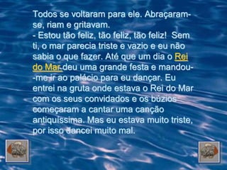 Todos se voltaram para ele. Abraçaram-
se, riam e gritavam.
- Estou tão feliz, tão feliz, tão feliz! Sem
ti, o mar parecia triste e vazio e eu não
sabia o que fazer. Até que um dia o Rei
do Mar deu uma grande festa e mandou-
-me ir ao palácio para eu dançar. Eu
entrei na gruta onde estava o Rei do Mar
com os seus convidados e os búzios
começaram a cantar uma canção
antiquíssima. Mas eu estava muito triste,
por isso dancei muito mal.
 