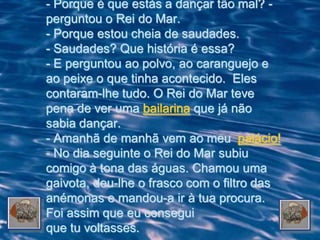 - Porque é que estás a dançar tão mal? -
perguntou o Rei do Mar.
- Porque estou cheia de saudades.
- Saudades? Que história é essa?
- E perguntou ao polvo, ao caranguejo e
ao peixe o que tinha acontecido. Eles
contaram-lhe tudo. O Rei do Mar teve
pena de ver uma bailarina que já não
sabia dançar.
- Amanhã de manhã vem ao meu palácio!
- No dia seguinte o Rei do Mar subiu
comigo à tona das águas. Chamou uma
gaivota, deu-lhe o frasco com o filtro das
anémonas e mandou-a ir à tua procura.
Foi assim que eu consegui
que tu voltasses.
 