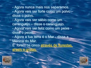 - Agora nunca mais nos separamos.
- Agora vais ser forte como um polvo –
disse o polvo.
- Agora vais ser sábio como um
caranguejo – disse o caranguejo.
- Agora vais ser feliz como um peixe -
disse o peixe.
- Agora a tua terra é o Mar - disse a
Menina do Mar.
E foram os cinco através de florestas,
areais e grutas.
 