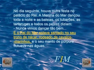 No dia seguinte, houve outra festa no
palácio do Rei. A Menina do Mar dançou
toda a noite e as baleias, os tubarões, as
tartarugas e todos os peixes diziam:
- Nunca vimos dançar tão bem...
E o Rei do Mar estava sentado no seu
trono de nácar, rodeado de cavalos-
-marinhos, e o seu manto de púrpura
flutuava nas águas.



                         FIM
 