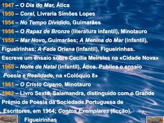 1947 – O Dia do Mar, Ática
1950 – Coral, Livraria Simões Lopes
1954 – No Tempo Dividido, Guimarães
1956 – O Rapaz de Bronze (literatura infantil), Minotauro
1958 – Mar Novo, Guimarães; A Menina do Mar (infantil),
Figueirinhas; A Fada Oriana (infantil), Figueirinhas.
Escreve um ensaio sobre Cecília Meireles na «Cidade Nova»
1960 – Noite de Natal (infantil), Ática. Publica o ensaio
Poesia e Realidade, na «Colóquio 8»
1961 – O Cristo Cigano, Minotauro
1962 – Livro Sexto, Salamandra, distinguido com o Grande
Prémio de Poesia da Sociedade Portuguesa de
Escritores, em 1964; Contos Exemplares (ficção),
         Figueirinhas
 