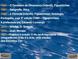 1964 – O Cavaleiro da Dinamarca (infantil), Figueirinhas
1967 – Geografia, Ática
1968 – A Floresta (infantil), Figueirinhas; Antologia,
Portugália, cuja 5ª edição (1985 – Figueirinhas)
é prefaciada por Eduardo Lourenço
1970 – Grades, D. Quixote
1972 – Dual, Moraes
1975 – Publica o ensaio O Nu na Antiguidade Clássica,
integrado em O Nu e a Arte, uma edição
dos Estúdios Cor.
 