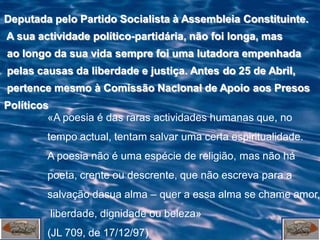 Deputada pelo Partido Socialista à Assembleia Constituinte.
A sua actividade político-partidária, não foi longa, mas
ao longo da sua vida sempre foi uma lutadora empenhada
pelas causas da liberdade e justiça. Antes do 25 de Abril,
pertence mesmo à Comissão Nacional de Apoio aos Presos
Políticos
         «A poesia é das raras actividades humanas que, no
        tempo actual, tentam salvar uma certa espiritualidade.
        A poesia não é uma espécie de religião, mas não há
        poeta, crente ou descrente, que não escreva para a
        salvação dasua alma – quer a essa alma se chame amor,
         liberdade, dignidade ou beleza»
        (JL 709, de 17/12/97)
 