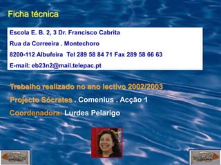Ficha técnica

Escola E. B. 2, 3 Dr. Francisco Cabrita
Rua da Correeira . Montechoro
8200-112 Albufeira Tel 289 58 84 71 Fax 289 58 66 63
E-mail: eb23n2@mail.telepac.pt


Trabalho realizado no ano lectivo 2002/2003
Projecto Sócrates . Comenius . Acção 1
Coordenadora: Lurdes Pelarigo
 