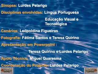 Sinopse: Lurdes Pelarigo
Disciplinas envolvidas: Língua Portuguesa
                       Educação Visual e
                       Tecnológica
Cenários: Leopoldina Figueiras
Fotografia: Fátima Santos e Teresa Quirino
Apresentação em Powerpoint :
              Teresa Quirino e Lurdes Pelarigo
Apoio Técnico: Miguel Quaresma
Coordenação do Projecto: Lurdes Pelarigo
 
