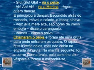 - Glu! Glu! Glu! – ria o peixe.
- Ah! Ah! Ah! – ria a Menina. - Agora
quero dançar.
E principiou a dançar. Escondido atrás do
rochedo, imóvel e calado, o rapaz olhava.
- Vem aí a maré alta, são horas de irmos
embora – disse o caranguejo.
- Vamos – disse o polvo.
Chamaram o peixe e foram até uma gruta
para onde entraram os quatro. O rapaz
quis ir atrás deles, mas não cabia na
entrada da gruta. Na manhã seguinte, foi
a correr para a praia, pelo caminho da
véspera e tornou a esconder-se.
 