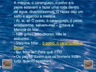 A menina, o caranguejo, o polvo e o
peixe estavam a fazer uma roda dentro
de água, divertidíssimos. O rapaz deu um
salto e agarrou a menina.
- Ai, ai, ai! Ó polvo, ó caranguejo, ó peixe,
acudam-me, salvem-me! – gritava a
Menina do Mar.
- Não grites, não chores, não te
assustes...
- Vais-me fritar... ó polvo, ó caranguejo, ó
peixe!
- Eu, fritar-te? Para quê ???!!
- Os peixes dizem que os homens fritam
tudo quanto apanham.
 
