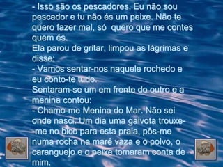 - Isso são os pescadores. Eu não sou
pescador e tu não és um peixe. Não te
quero fazer mal, só quero que me contes
quem és.
Ela parou de gritar, limpou as lágrimas e
disse:
- Vamos sentar-nos naquele rochedo e
eu conto-te tudo.
Sentaram-se um em frente do outro e a
menina contou:
- Chamo-me Menina do Mar. Não sei
onde nasci. Um dia uma gaivota trouxe-
-me no bico para esta praia, pôs-me
numa rocha na maré vaza e o polvo, o
caranguejo e o peixe tomaram conta de
mim.
 