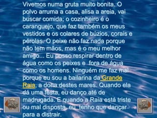 Vivemos numa gruta muito bonita. O
polvo arruma a casa, alisa a areia, vai
buscar comida; o cozinheiro é o
caranguejo, que faz também os meus
vestidos e os colares de búzios, corais e
pérolas. O peixe não faz nada porque
não tem mãos, mas é o meu melhor
amigo... Eu posso respirar dentro de
água como os peixes e fora de água
como os homens. Ninguém me faz mal
porque eu sou a bailarina da Grande
Raia, a dona destes mares. Quando ela
dá uma festa, eu danço até de
madrugada. E quando a Raia está triste
ou mal disposta, eu tenho que dançar
para a distrair.
 