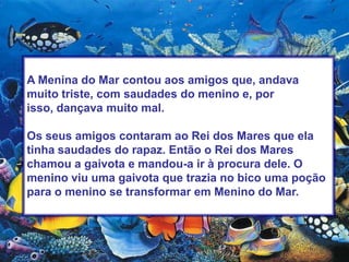 A Menina do Mar contou aos amigos que, andava muito triste, com saudades do menino e, por isso, dançava muito mal.Os seus amigos contaram ao Rei dos Mares que ela tinha saudades do rapaz. Então o Rei dos Mares chamou a gaivota e mandou-a ir à procura dele. O menino viu uma gaivota que trazia no bico uma poção para o menino se transformar em Menino do Mar. 