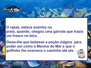 O rapaz, estava sozinho na praia, quando, chegou uma gaivota que trazia um frasco no bico. Disse-lhe que bebesse a poção mágica  para poder ser como a Menina do Mar e que o golfinho lhe ensinava o caminho até ela.