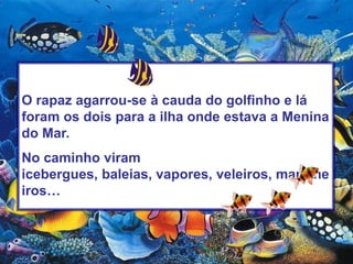 O rapaz agarrou-se à cauda do golfinho e lá foram os dois para a ilha onde estava a Menina do Mar.No caminho viram icebergues, baleias, vapores, veleiros, marinheiros…