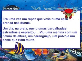 Era uma vez um rapaz que vivia numa casa branca nas dunas.Um dia, na praia, ouviu umas gargalhadas estranhas e espreitou… Viu uma menina com um palmo de altura, um caranguejo, um polvo e um peixe que riam muito.