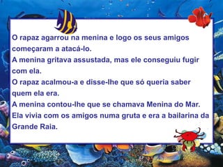 O rapaz agarrou na menina e logo os seus amigos começaram a atacá-lo.A menina gritava assustada, mas ele conseguiu fugir com ela.O rapaz acalmou-a e disse-lhe que só queria saber quem ela era.A menina contou-lhe que se chamava Menina do Mar. Ela vivia com os amigos numa gruta e era a bailarina da Grande Raia.