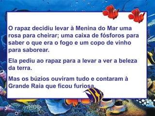 O rapaz decidiu levar à Menina do Mar uma rosa para cheirar; uma caixa de fósforos para saber o que era o fogo e um copo de vinho para saborear.Ela pediu ao rapaz para a levar a ver a beleza da terra.Mas os búzios ouviram tudo e contaram à Grande Raia que ficou furiosa. 