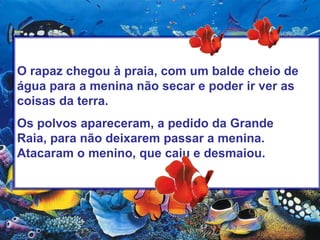 O rapaz chegou à praia, com um balde cheio de água para a menina não secar e poder ir ver as coisas da terra.Os polvos apareceram, a pedido da Grande Raia, para não deixarem passar a menina. Atacaram o menino, que caiu e desmaiou.