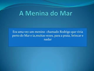 A Menina do MarEra uma vez um menino chamado Rodrigo que vivia perto do Mar e ia,muitas vezes, para a praia, brincar e nadar