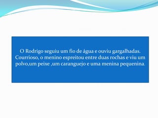 O Rodrigo seguiu um fio de água e ouviu gargalhadas. Courrioso, o menino espreitou entre duas rochas e viu um polvo,um peixe ,um caranguejo e uma menina pequenina.