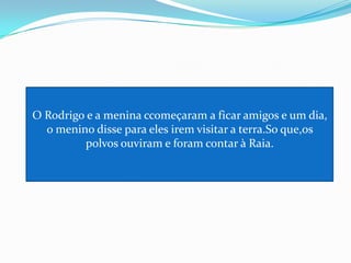 O Rodrigo e a menina ccomeçaram a ficar amigos e um dia, o menino disse para eles irem visitar a terra.So que,os polvos ouviram e foram contar à Raia.