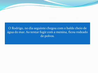 O Rodrigo, no dia seguinte chegou com o balde cheio de água do mar. Ao tentar fugir com a menina, ficou rodeado de polvos.
