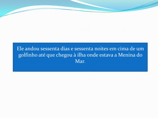 Ele andou sessenta dias e sessenta noites em cima de um golfinho até que chegou à ilha onde estava a Menina do Mar.