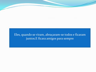 Eles, quando se viram, abraçaram-se todos e ficaram juntos.E ficara amigos para sempre