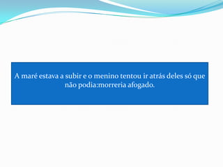 A maré estava a subir e o menino tentou ir atrás deles só que não podia:morreria afogado.