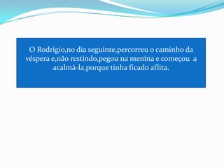 O Rodrigio,no dia seguinte,percorreu o caminho da véspera e,não restindo,pegou na menina e começou  a acalmá-la,porque tinha ficado aflita.