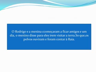 O Rodrigo e a menina ccomeçaram a ficar amigos e um dia, o menino disse para eles irem visitar a terra.So que,os polvos ouviram e foram contar à Raia.