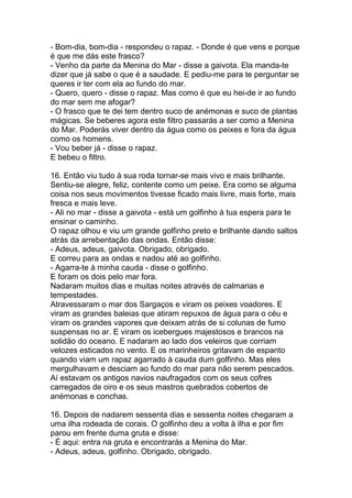 - Bom-dia, bom-dia - respondeu o rapaz. - Donde é que vens e porque
é que me dás este frasco?
- Venho da parte da Menina do Mar - disse a gaivota. Ela manda-te
dizer que já sabe o que é a saudade. E pediu-me para te perguntar se
queres ir ter com ela ao fundo do mar.
- Quero, quero - disse o rapaz. Mas como é que eu hei-de ir ao fundo
do mar sem me afogar?
- O frasco que te dei tem dentro suco de anémonas e suco de plantas
mágicas. Se beberes agora este filtro passarás a ser como a Menina
do Mar. Poderás viver dentro da água como os peixes e fora da água
como os homens.
- Vou beber já - disse o rapaz.
E bebeu o filtro.

16. Então viu tudo à sua roda tornar-se mais vivo e mais brilhante.
Sentiu-se alegre, feliz, contente como um peixe. Era como se alguma
coisa nos seus movimentos tivesse ficado mais livre, mais forte, mais
fresca e mais leve.
- Ali no mar - disse a gaivota - está um golfinho à tua espera para te
ensinar o caminho.
O rapaz olhou e viu um grande golfinho preto e brilhante dando saltos
atrás da arrebentação das ondas. Então disse:
- Adeus, adeus, gaivota. Obrigado, obrigado.
E correu para as ondas e nadou até ao golfinho.
- Agarra-te à minha cauda - disse o golfinho.
E foram os dois pelo mar fora.
Nadaram muitos dias e muitas noites através de calmarias e
tempestades.
Atravessaram o mar dos Sargaços e viram os peixes voadores. E
viram as grandes baleias que atiram repuxos de água para o céu e
viram os grandes vapores que deixam atrás de si colunas de fumo
suspensas no ar. E viram os icebergues majestosos e brancos na
solidão do oceano. E nadaram ao lado dos veleiros que corriam
velozes esticados no vento. E os marinheiros gritavam de espanto
quando viam um rapaz agarrado à cauda dum golfinho. Mas eles
mergulhavam e desciam ao fundo do mar para não serem pescados.
Aí estavam os antigos navios naufragados com os seus cofres
carregados de oiro e os seus mastros quebrados cobertos de
anémonas e conchas.

16. Depois de nadarem sessenta dias e sessenta noites chegaram a
uma ilha rodeada de corais. O golfinho deu a volta à ilha e por fim
parou em frente duma gruta e disse:
- É aqui: entra na gruta e encontrarás a Menina do Mar.
- Adeus, adeus, golfinho. Obrigado, obrigado.
 