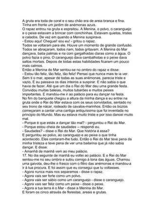 A gruta era toda de coral e o seu chão era de areia branca e fina.
Tinha em frente um jardim de anémonas azuis.
O rapaz entrou na gruta e espreitou. A Menina, o polvo, o caranguejo
e o peixe estavam a brincar com conchinhas. Estavam quietos, tristes
e calados. De vez em quando a Menina suspirava.
- Estou aqui! Cheguei! sou eu! - gritou o rapaz.
Todos se voltaram para ele. Houve um momento de grande confusão.
Todos se abraçaram, todos riam, todos gritavam. A Menina do Mar
dançava, batia palmas e ria com gargalhadas claras como a água. O
polvo fazia o pino. O caranguejo dava cambalhotas e o peixe dava
saltos mortais. Depois de todas estas habilidades ficaram um pouco
mais calmos.
Então a Menina do Mar sentou-se no ombro do rapaz e disse:
- Estou tão feliz, tão feliz, tão feliz! Pensei que nunca mais te ia ver.
Sem ti o mar, apesar de todas as suas anémonas, parecia triste e
vazio. E eu passava os dias inteiros a suspirar. E não sabia o que
havia de fazer. Até que um dia o Rei do Mar deu uma grande festa.
Convidou muitas baleias, muitos tubarões e muitos peixes
importantes. E mandou-me ir ao palácio para eu dançar na festa.
No fim do banquete chegou a altura da minha dança e eu entrei na
gruta onde o Rei do Mar estava com os seus convidados, sentado no
seu trono de nácar, rodeado de cavalos-marinhos. Então os búzios
começaram a cantar uma cantiga antiquíssima que foi inventada no
principio do Mundo. Mas eu estava muito triste e por isso dancei muito
mal.
- Porque é que estás a dançar tão mal? - perguntou o Rei do Mar.
- Porque estou cheia de saudades -- respondi eu.
- Saudades? - disse o Rei do Mar. Que história é essa?
E perguntou ao polvo, ao caranguejo e ao peixe o que tinha
acontecido. Eles contaram-lhe tudo. Então o Rei do Mar teve pena da
minha tristeza e teve pena de ver uma bailarina que já não sabia
dançar. E disse:
- Amanhã de manhã vem ao meu palácio.
17. No dia seguinte de manhã eu voltei ao palácio. E o Rei do Mar
sentou-me no seu ombro e subiu comigo à tona das águas. Chamou
uma gaivota, deu-lhe o frasco com o filtro das anémonas e mandou-a
ir à tua procura. E foi assim que eu consegui que tu voltasses.
- Agora nunca mais nos separamos - disse o rapaz.
- Agora vais ser forte como um polvo.
- Agora vais ser sábio como um caranguejo - disse o caranguejo.
- Agora vais ser feliz como um peixe - disse o peixe.
- Agora a tua terra é o Mar - disse a Menina do Mar.
E foram os cinco através de florestas, areais e grutas.
 