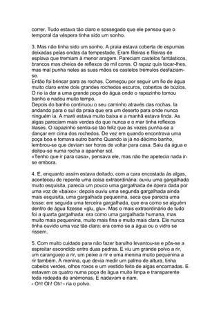 correr. Tudo estava tão claro e sossegado que ele pensou que o
temporal da véspera tinha sido um sonho.

3. Mas não tinha sido um sonho. A praia estava coberta de espumas
deixadas pelas ondas da tempestade. Eram fileiras e fileiras de
espiava que tremiam à menor aragem. Pareciam castelos fantásticos,
brancos mas cheios de reflexos de mil cores. O rapaz quis tocar-lhes,
mas mal punha neles as suas mãos os castelos trémulos desfaziam-
se.
Então foi brincar para as rochas. Começou por seguir um fio de água
muito claro entre dois grandes rochedos escuros, cobertos de búzios.
O rio ia dar a uma grande poça de água onde o rapazinho tomou
banho e nadou muito tempo.
Depois do banho continuou o seu caminho através das rochas. Ia
andando para o sul da praia que era um deserto para onde nunca
ninguém ia. A maré estava muito baixa e a manhã estava linda. As
algas pareciam mais verdes do que nunca e o mar tinha reflexos
lilases. O rapazinho sentia-se tão feliz que às vezes punha-se a
dançar em cima dos rochedos. De vez em quando encontrava uma
poça boa e tomava outro banho Quando ia já no décimo banho,
lembrou-se que deviam ser horas de voltar para casa. Saiu da água e
deitou-se numa rocha a apanhar sol.
«Tenho que ir para casa», pensava ele, mas não lhe apetecia nada ir-
se embora.

4. E, enquanto assim estava deitado, com a cara encostada às algas,
aconteceu de repente uma coisa extraordinária: ouviu uma gargalhada
muito esquisita, parecia um pouco uma gargalhada de ópera dada por
uma voz de «baixo»: depois ouviu uma segunda gargalhada ainda
mais esquisita, uma gargalhada pequenina, seca que parecia uma
tosse: em seguida uma terceira gargalhada, que era como se alguém
dentro de água fizesse «glu, glu». Mas o mais extraordinário de tudo
foi a quarta gargalhada: era como uma gargalhada humana, mas
muito mais pequenina, muito mais fina e muito mais clara. Ele nunca
tinha ouvido uma voz tão clara: era como se a água ou o vidro se
rissem.

5. Com muito cuidado para não fazer barulho levantou-se e pôs-se a
espreitar escondido entre duas pedras. E viu um grande polvo a rir,
um caranguejo a rir, um peixe a rir e uma menina muito pequenina a
rir também. A menina, que devia medir um palmo de altura, tinha
cabelos verdes, olhos roxos e um vestido feito de algas encarnadas. E
estavam os quatro numa poça de água muito limpa e transparente
toda rodeada de anémonas. E nadavam e riam.
- Oh! Oh! Oh! - ria o polvo.
 