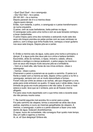 - Que! Que! Que! - ria o caranguejo.
- Glu! Glu! Glu! - ria o peixe.
Ah! Ah! Ah! - ria a menina.
Depois pararam de rir e a menina disse:
-Agora quero dançar.
Então, num instante, o polvo, o caranguejo e o peixe transformaram-
se numa orquestra.
O peixe, com as suas barbatanas, batia palmas na água.
O caranguejo subiu para uma rocha e com as suas tenazes começou
a tocar castanholas.
O polvo trepou para cima dos rochedos e esticando muito sete dos
seus oito braços prendeu-os pelas pontas com as suas ventosas na
pedra e, com o braço que tinha ficado livre, começou a tocar guitarra
nos seus sete braços. Depois pôs-se a cantar.



6. Então a menina saiu da água, subiu para uma rocha e principiou a
dançar. E a água junto dos seus pés ia e vinha e bailava também.
Escondido, atrás do rochedo, o rapaz, imóvel e, calado, olhava.
Quando a cantiga e a dança acabaram, o polvo pegou na menina e
com os seus oito braços muito escuros pôs-se a embalá-la.
- Vem aí a maré alta, são horas de nos irmos embora - disse o
caranguejo.
- Vamos - disse o polvo.
Chamaram o peixe e puseram-se os quatro a caminho. O peixe ia à
frente a nadar com a menina ao lado, depois vinha o polvo e no fim o
caranguejo, sempre com um ar muito desconfiado e furioso.
Foram indo por entre as areias e as rochas, até que chegaram a uma
grata para onde entraram os quatro. O rapaz quis ir atrás deles, mas a
entrada da gruta era muito pequena e ele não cabia. E como a maré
estava a subir, teve que se ir embora, pois se ali ficasse morria
afogado.
Foi para casa muito espantado com o que tinha visto e durante esse
dia não pensou noutra coisa.

7. Na manhã seguinte mal acordou foi a correr para a praia.
Foi pelo caminho da véspera, tornou a esconder-se atrás das duas
pedras, espreitou e ouviu as mesmas gargalhadas da véspera. A
menina, o caranguejo, o polvo e o peixe estavam a fazer uma roda
dentro de água. Estavam divertidíssimos.
O rapaz, louco de curiosidade, não conseguiu ficar quieto mais tempo.
Deu um salto e agarrou a menina.
Ai, ai, ai! Que desgraça! Gritava ela.
 