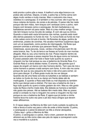está pronta o polvo põe a mesa. A toalha é uma alga branca e os
pratos são conchas. Depois, à noite, o polvo faz a minha cama com
algas muito verdes e muito macias. Mas o costureiro dos meus
vestidos é o caranguejo. E é também o meu ourives: ele é que faz os
meus colares de búzios, de corais e de pérolas. O peixe não faz nada
porque não tem mãos, nem braços com ventosas como o polvo, nem
braços com tenazes como o caranguejo. Só tem barbatanas e as
barbatanas servem só para nadar. Mas é o meu melhor amigo. Como
não tem braços nunca me põe de castigo. É com ele que eu brinco.
Quando a maré está vazia brincamos nas rochas, quando está maré
alta damos passeios no fundo do mar. Tu nunca foste ao fundo do mar
e não sabes como lá tudo é bonito. Há florestas de algas, jardins de
anémonas, prados de conchas. Há cavalos marinhos suspensos água
com um ar espantado, como pontos de interrogação. Há flores que
parecem animais e animais que parecem flores. Há grutas
misteriosas, azuis-escuras, roxas, verdes e há planícies sem fim de
areia branca, lisa. Tu és da terra e se fosses ao fundo do mar morrias
afogado. Mas eu sou uma menina do mar. Posso respirar dentro da
água como os peixes e posso respirar fora da água como os homens.
E posso passear pelo mar todo e fazer tudo quanto eu quero e
ninguém me faz mal porque eu sou a bailarina da Grande Raia. E a
Grande Raia é a dona destes mares. É enorme, tão grande que é
capaz de engolir um barco com dez homens dentro. Tem cara de má e
come homens e peixes e está sempre com fome. A mim não me come
porque diz que eu sou pequena de mais e não sirvo para comer, só
sirvo para dançar. E a Raia gosta muito de me ver dançar.
Quando ela dá uma festa convida os tubarões e as baleias e sentam-
se todos no fundo do mar e eu danço em frente deles até de
madrugada. E quando a Raia está triste ou mal disposta eu também
tenho que dançar para a distrair. Por isso sou a bailarina do mar e
faço tudo quanto eu quero e todos gostam de mim. Mas eu não gosto
nada da Raia e tenho medo dela. Ela detesta os homens e também
não gosta dos peixes. Até as baleias têm medo dela. Mas eu posso
andar à vontade no mar e ninguém me come e ninguém me faz mal
porque eu sou a bailarina da Raia. E agora que já contei a minha
história leva-me outra vez para o pé dos meus amigos que devem
estar aflitíssimos.

9. O rapaz pegou na Menina do Mar com muito cuidado na palma da
mão e levou-a outra vez para o sítio de onde a tinha trazido. O polvo,
o caranguejo e o peixe lá estavam os três a chorar abraçados.
- Estou aqui - gritou a Menina do Mar.
O polvo, o caranguejo e o peixe, mal a viram, pararam de chorar e
atiraram-se os três como cães aos pés do rapaz e começaram outra
vez a mordê-lo e a picá-lo.
 