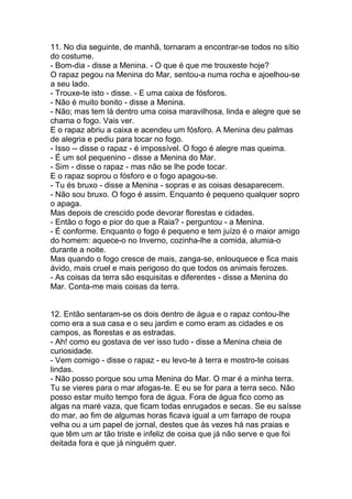 11. No dia seguinte, de manhã, tornaram a encontrar-se todos no sítio
do costume.
- Bom-dia - disse a Menina. - O que é que me trouxeste hoje?
O rapaz pegou na Menina do Mar, sentou-a numa rocha e ajoelhou-se
a seu lado.
- Trouxe-te isto - disse. - E uma caixa de fósforos.
- Não é muito bonito - disse a Menina.
- Não; mas tem lá dentro uma coisa maravilhosa, linda e alegre que se
chama o fogo. Vais ver.
E o rapaz abriu a caixa e acendeu um fósforo. A Menina deu palmas
de alegria e pediu para tocar no fogo.
- Isso -- disse o rapaz - é impossível. O fogo é alegre mas queima.
- É um sol pequenino - disse a Menina do Mar.
- Sim - disse o rapaz - mas não se lhe pode tocar.
E o rapaz soprou o fósforo e o fogo apagou-se.
- Tu és bruxo - disse a Menina - sopras e as coisas desaparecem.
- Não sou bruxo. O fogo é assim. Enquanto é pequeno qualquer sopro
o apaga.
Mas depois de crescido pode devorar florestas e cidades.
- Então o fogo e pior do que a Raia? - perguntou - a Menina.
- É conforme. Enquanto o fogo é pequeno e tem juízo é o maior amigo
do homem: aquece-o no Inverno, cozinha-lhe a comida, alumia-o
durante a noite.
Mas quando o fogo cresce de mais, zanga-se, enlouquece e fica mais
ávido, mais cruel e mais perigoso do que todos os animais ferozes.
- As coisas da terra são esquisitas e diferentes - disse a Menina do
Mar. Conta-me mais coisas da terra.


12. Então sentaram-se os dois dentro de água e o rapaz contou-lhe
como era a sua casa e o seu jardim e como eram as cidades e os
campos, as florestas e as estradas.
- Ah! como eu gostava de ver isso tudo - disse a Menina cheia de
curiosidade.
- Vem comigo - disse o rapaz - eu levo-te à terra e mostro-te coisas
lindas.
- Não posso porque sou uma Menina do Mar. O mar é a minha terra.
Tu se vieres para o mar afogas-te. E eu se for para a terra seco. Não
posso estar muito tempo fora de água. Fora de água fico como as
algas na maré vaza, que ficam todas enrugados e secas. Se eu saísse
do mar, ao fim de algumas horas ficava igual a um farrapo de roupa
velha ou a um papel de jornal, destes que às vezes há nas praias e
que têm um ar tão triste e infeliz de coisa que já não serve e que foi
deitada fora e que já ninguém quer.
 