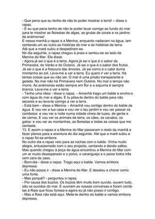 - Que pena que eu tenho de não te poder mostrar a terra! – disse o
rapaz.
- E eu que pena tenho de não te poder levar comigo ao fundo do mar
para te mostrar as florestas de algas, as grutas de corais e os jardins
de anémonas!
E nessa manhã o rapaz e a Menina, enquanto nadavam na água, iam
contando um ao outro as histórias do mar e as histórias da terra.
Até que a maré subiu e despediram-se.
No dia seguinte, o rapaz chegou à praia e sentou-se ao lado da
Menina do Mar. Ela disse:
- Agora já sei o que é a terra. Agora já sei o que é o sabor da
Primavera, do Verão e do Outono. Já sei o que é o sabor dos frutos.
Já sei o que é a frescura das árvores. Já sei como é o calor duma
montanha ao sol. Leva-me a ver a terra. Eu quero ir ver a terra. Há
tantas coisas que eu não sei. O mar é uma prisão transparente e
gelada. No mar não há Primavera nem Outono. No mar o tempo não
morre. As anémonas estão sempre em flor e a espuma é sempre
branca. Leva-me a ver a terra.
- Tenho uma ideia - disse o rapaz. - Amanhã trago um balde e encho-o
com água do mar e algas. E tu pões-te dentro do balde para não
secares e eu levo-te comigo a ver a terra.
- Está bem - disse a Menina. - Amanhã vou contigo dentro do balde de
água. E vou ver a tua casa e vou ver o teu jardim e vou ver passar os
comboios: e vou ver a noite numa cidade cheia de luzes, de gente e
de carros. E vou ver os animais da terra, os cães, os cavalos, os
gatos: e vou ver as montanhas, as florestas e todas as coisas que me
contaste.
13. E assim o rapaz e a Menina do Mar passaram o resto da manhã a
fazer planos para a aventura do dia seguinte. Até que a maré subiu e
o rapaz foi-se embora.
No outro dia o rapaz veio para as rochas com o balde. Vinha muito
alegre, entusiasmado com o seu projecto, cantando e dando saltos.
Mas quando chegou à poça de água encontrou a Menina do Mar com
um ar muito desesperado e o polvo, o caranguejo e o peixe todos três
com cara de caso.
- Bom-dia - disse o rapaz. Trago aqui o balde. Vamos embora
depressa.
- Eu não posso ir - disse a Menina do Mar. E desatou a chorar como
uma fonte.
- Mas porquê? - perguntou o rapaz.
- Por causa dos búzios. Os búzios têm muito bom ouvido, ouvem tudo,
são os ouvidos do mar. E ouviram as nossas conversas e foram contá-
las à Raia que ficou furiosa e agora eu já não posso ir contigo.
- Mas a Raia não está aqui. Mete-te dentro do balde e vamos embora
depressa.
 