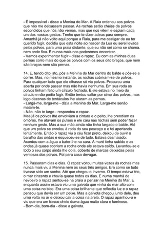 - É impossível - disse a Menina do Mar. A Raia ordenou aos polvos
que não me deixassem passar. As rochas estão cheias de polvos
escondidos que nós não vemos, mas que nos vêem e espiam cada
um dos nossos gestos. Tenho que te dizer adeus para sempre.
Amanhã já não volto aqui porque a Raia, para me castigar de eu ter
querido fugir, decidiu que esta noite ao nascer da Lua eu serei levada
pelos polvos, para uma praia distante, que eu não sei como se chama,
nem onde fica. E nunca mais nos poderemos encontrar.
- Vamos experimentar fugir - disse o rapaz. Eu com as minhas duas
pernas corro mais do que os polvos com os seus oito braços, que nem
são braços nem são pernas.

14. E, tendo dito isto, pôs a Menina do Mar dentro do balde e pôs-se a
correr. Mas, no mesmo instante, as rochas cobriram-se de polvos.
Para qualquer lado que ele olhasse só via polvos. Procurou uma
aberta por onde passar mas não havia nenhuma. Em sua roda os
polvos tinham feito um círculo fechado. E ele estava no meio do
círculo e não podia fugir. Então tentou saltar por cima dos polvos, mas
logo dezenas de tentáculos lhe ataram as pernas.
- Larga-me, larga-me - dizia a Menina do Mar. Larga-me senão
matam-te.
- Não, não te largo - respondeu o rapaz.
Mas já os polvos lhe envolviam a cintura e o peito, lhe prendiam os
ombros, lhe atavam os pulsos e ele caiu nas rochas sem poder fazer
nenhum gesto. Mas a sua mão ainda não tinha largado o balde. Até
que um polvo se enrolou à roda do seu pescoço e o foi apertando
lentamente. Então o rapaz viu o céu ficar preto, deixou de ouvir o
barulho das ondas e esqueceu-se de tudo. Estava desmaiado.
Acordou com a água a bater-lhe na cara. A maré tinha subido e as
ondas já quase cobriam a rocha onde ele estava caído. Levantou-se e
todo o seu corpo ainda lhe doía, coberto de marcas deixadas pelas
ventosas dos polvos. Foi para casa devagar.

15. Passaram dias e dias. O rapaz voltou muitas vezes às rochas mas
nunca mais viu a Menina nem os seus três amigos. Era como se tudo
tivesse sido um sonho. Até que chegou o Inverno. O tempo estava frio,
o mar cinzento e chovia quase todos os dias. E numa manhã de
nevoeiro o rapaz sentou-se na praia a pensar na Menina do Mar. E
enquanto assim estava viu uma gaivota que vinha do mar alto com
uma coisa no bico. Era uma coisa brilhante que reflectia luz e o rapaz
pensou que devia ser um peixe. Mas a gaivota chegou junto dele, deu
urna volta no ar e deixou cair a coisa na areia. O rapaz apanhou-a e
viu que era um frasco cheio duma água muito clara e luminoso.
- Bom-dia, bom-dia - disse a gaivota.
 