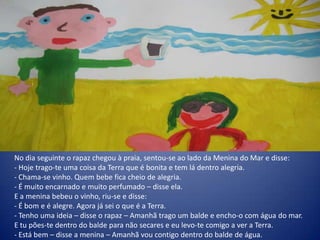 No dia seguinte o rapaz chegou à praia, sentou-se ao lado da Menina do Mar e disse:
- Hoje trago-te uma coisa da Terra que é bonita e tem lá dentro alegria.
- Chama-se vinho. Quem bebe fica cheio de alegria.
- É muito encarnado e muito perfumado – disse ela.
E a menina bebeu o vinho, riu-se e disse:
- É bom e é alegre. Agora já sei o que é a Terra.
- Tenho uma ideia – disse o rapaz – Amanhã trago um balde e encho-o com água do mar.
E tu pões-te dentro do balde para não secares e eu levo-te comigo a ver a Terra.
- Está bem – disse a menina – Amanhã vou contigo dentro do balde de água.
 