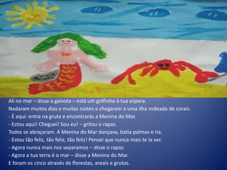 Ali no mar – disse a gaivota – está um golfinho à tua espera.
Nadaram muitos dias e muitas noites e chegaram a uma ilha rodeada de corais.
- É aqui: entra na gruta e encontrarás a Menina do Mar.
- Estou aqui! Cheguei! Sou eu! – gritou o rapaz.
Todos se abraçaram. A Menina do Mar dançava, batia palmas e ria.
- Estou tão feliz, tão feliz, tão feliz! Pensei que nunca mais te ia ver.
- Agora nunca mais nos separamos – disse o rapaz.
- Agora a tua terra é o mar – disse a Menina do Mar.
E foram os cinco através de florestas, areais e grutas.
 