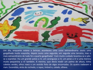 Um dia, enquanto estava a brincar, aconteceu uma coisa extraordinária: ouviu uma
gargalhada muito esquisita, depois ouviu uma segunda, em seguida uma terceira, mas o
mais extraordinário de tudo foi a quarta gargalhada! Com muito cuidado levantou-se e pôs-
se a espreitar. Viu um grande polvo a rir, um caranguejo a rir, um peixe a rir e uma menina
muito pequenina a rir também. A menina, que devia medir um palmo de altura, tinha
cabelos verdes, olhos roxos e um vestido feito de algas encarnadas. Os quatro nadavam e
riam. Escondido, atrás do rochedo, o rapaz, imóvel e, calado, olhava.
 