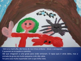 -Vem aí a maré alta, são horas de nos irmos embora – disse o caranguejo.
E puseram-se os quatro a caminho.
Até que chegaram a uma gruta para onde entraram. O rapaz quis ir atrás deles, mas a
entrada da gruta era muito pequena e ele não cabia.
Foi para casa muito espantado com o que tinha visto.
 