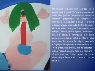 Na manhã seguinte mal acordou foi a
correr para a praia. Tornou a esconder-se
atrás das pedras, espreitou e ouviu as
mesmas gargalhadas da véspera. A
menina, o caranguejo, o polvo e o peixe
estavam a fazer uma roda dentro de água.
O rapaz não conseguiu ficar quieto mais
tempo. Deu um salto e agarrou a menina.
Então o polvo, o caranguejo e o peixe
começaram a tentar salvá-la. Mas o rapaz
tinha mais força, deu-lhes alguns pontapés
e fugiu para longe com a Menina do Mar.
-Não grites, não chores, não te assustes –
dizia o rapaz. Eu não te faço mal nenhum.
-Quero que me contes quem és, como
vives, o que fazes aqui no mar e como te
chamas.
 