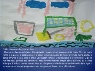 Então ela parou de gritar e disse:
- Chamo-me Menina do Mar. Uma gaivota trouxe-me no bico para esta praia. Pôs-me numa
rocha e o polvo, o caranguejo e o peixe tomaram conta de mim. Vivemos numa gruta. O
polvo arruma a casa, alisa a areia, vai buscar comida. O caranguejo é o cozinheiro. O peixe
não faz nada porque não tem mãos, mas é o meu melhor amigo. Sou a bailarina da Grande
Raia que é a dona destes mares. Mas eu não gosto nada da Raia e tenho medo dela. Agora,
leva-me outra vez para o pé dos meus amigos que devem estar aflitíssimos.
 