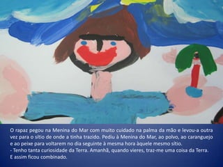 O rapaz pegou na Menina do Mar com muito cuidado na palma da mão e levou-a outra
vez para o sítio de onde a tinha trazido. Pediu à Menina do Mar, ao polvo, ao caranguejo
e ao peixe para voltarem no dia seguinte à mesma hora àquele mesmo sítio.
- Tenho tanta curiosidade da Terra. Amanhã, quando vieres, traz-me uma coisa da Terra.
E assim ficou combinado.
 