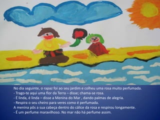 No dia seguinte, o rapaz foi ao seu jardim e colheu uma rosa muito perfumada.
- Trago-te aqui uma flor da Terra – disse; chama-se rosa.
- É linda, é linda – disse a Menina do Mar , dando palmas de alegria.
- Respira o seu cheiro para veres como é perfumada.
A menina pôs a sua cabeça dentro do cálice da rosa e respirou longamente.
- É um perfume maravilhoso. No mar não há perfume assim.
 