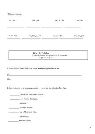 2. Forma palavras.
nas /per vos /pol na / ni /me chas / ro
___________________ ________________ ________________________ __________________
cu /lo /cír los /ten /cu /tá ca /ça / be fu /me /per
_______________ _____________________ __________________ ___________________________
Ficha de Trabalho
A menina do mar – Sophia de M. B. Andersen
Pags. 27, 28 e 29
1. Procura duas frases onde existam os pronomes pessoais – tu; eu;
(Eu)_________________________________________________________________________________
(Tu) ________________________________________________________________________________
2. Completa com os pronomes pessoais – eu -tu-ele-ela-nós-vós-eles- elas .
___________ contou-lhe como era a sua casa.
___________ deu palmas de alegria.
____________ és bruxo.
____________ vivemos no mar.
____________ sou a Menina do Mar.
____________ sois amigos.
____________ brincam juntos.
10
 