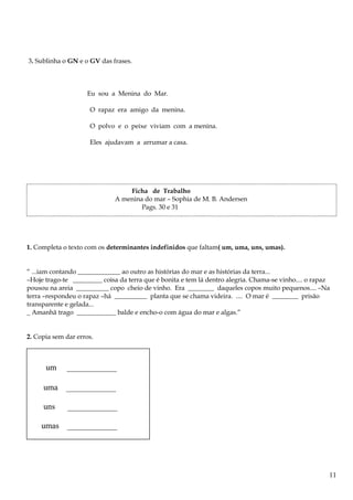 3. Sublinha o GN e o GV das frases.
Eu sou a Menina do Mar.
O rapaz era amigo da menina.
O polvo e o peixe viviam com a menina.
Eles ajudavam a arrumar a casa.
Ficha de Trabalho
A menina do mar – Sophia de M. B. Andersen
Pags. 30 e 31
1. Completa o texto com os determinantes indefinidos que faltam( um, uma, uns, umas).
“ ...iam contando _____________ ao outro as histórias do mar e as histórias da terra...
–Hoje trago-te _________ coisa da terra que é bonita e tem lá dentro alegria. Chama-se vinho.... o rapaz
pousou na areia __________ copo cheio de vinho. Era ________ daqueles copos muito pequenos.... –Na
terra –respondeu o rapaz –há __________ planta que se chama videira. .... O mar é ________ prisão
transparente e gelada...
_ Amanhã trago ____________ balde e encho-o com água do mar e algas.”
2. Copia sem dar erros.
um ____________
uma ____________
uns ____________
umas ____________
11
 